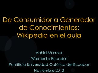De Consumidor a Generador
de Conocimientos:
Wikipedia en el aula
Vahid Masrour

Wikimedia Ecuador
Pontificia Universidad Católica del Ecuador
Noviembre 2013

 
