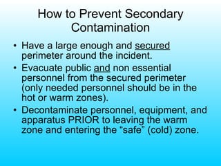 How to Prevent Secondary Contamination Have a large enough and  secured  perimeter around the incident. Evacuate public  and  non essential personnel from the secured perimeter (only needed personnel should be in the hot or warm zones). Decontaminate personnel, equipment, and apparatus PRIOR to leaving the warm zone and entering the “safe” (cold) zone. 