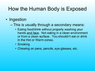 How the Human Body is Exposed Ingestion This is usually through a secondary means: Eating food/drink without properly washing your hands  and face .  Not eating in a clean environment or from a clean surface.  You shouldn’t eat or drink in the Hot or Warm zones. Smoking Chewing on pens, pencils, eye glasses, etc. 