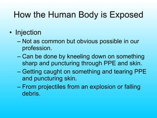 How the Human Body is Exposed Injection Not as common but obvious possible in our profession. Can be done by kneeling down on something sharp and puncturing through PPE and skin. Getting caught on something and tearing PPE and puncturing skin. From projectiles from an explosion or falling debris. 
