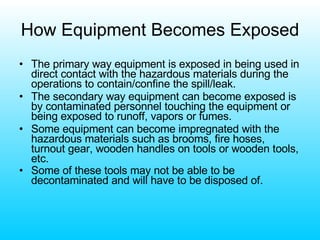 How Equipment Becomes Exposed The primary way equipment is exposed in being used in direct contact with the hazardous materials during the operations to contain/confine the spill/leak. The secondary way equipment can become exposed is by contaminated personnel touching the equipment or being exposed to runoff, vapors or fumes. Some equipment can become impregnated with the hazardous materials such as brooms, fire hoses, turnout gear, wooden handles on tools or wooden tools, etc. Some of these tools may not be able to be decontaminated and will have to be disposed of.   