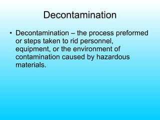 Decontamination Decontamination – the process preformed or steps taken to rid personnel, equipment, or the environment of contamination caused by hazardous materials. 
