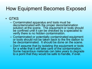 How Equipment Becomes Exposed GTKS Contaminated apparatus and tools must be decontaminated with the proper decontamination solution at the scene.  The equipment or tools should be confined until it can be checked by a specialist to verify there is no hidden contamination. Contaminated or potentially contaminated equipment or tools should not be taken back to the fire station to be decontaminated.  It should be done on the scene. Don’t assume that by isolating the equipment or tools for a while that it will take care of the contamination.  Some hazardous materials can take years to degrade to a point that they would be safe to handle, if ever. 