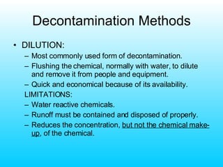 Decontamination Methods DILUTION: Most commonly used form of decontamination. Flushing the chemical, normally with water, to dilute and remove it from people and equipment. Quick and economical because of its availability. LIMITATIONS: Water reactive chemicals. Runoff must be contained and disposed of properly. Reduces the concentration,  but not the chemical make-up , of the chemical. 