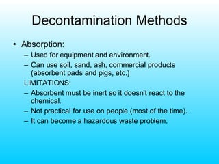 Decontamination Methods Absorption: Used for equipment and environment. Can use soil, sand, ash, commercial products (absorbent pads and pigs, etc.) LIMITATIONS: Absorbent must be inert so it doesn’t react to the chemical. Not practical for use on people (most of the time). It can become a hazardous waste problem. 