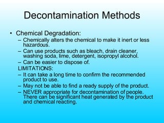 Decontamination Methods Chemical Degradation: Chemically alters the chemical to make it inert or less hazardous. Can use products such as bleach, drain cleaner, washing soda, lime, detergent, isopropyl alcohol. Can be easier to dispose of. LIMITATIONS: It can take a long time to confirm the recommended product to use. May not be able to find a ready supply of the product. NEVER appropriate for decontamination of people.  There can be significant heat generated by the product and chemical reacting. 