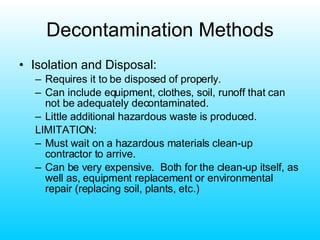 Decontamination Methods Isolation and Disposal: Requires it to be disposed of properly. Can include equipment, clothes, soil, runoff that can not be adequately decontaminated. Little additional hazardous waste is produced. LIMITATION: Must wait on a hazardous materials clean-up contractor to arrive. Can be very expensive.  Both for the clean-up itself, as well as, equipment replacement or environmental repair (replacing soil, plants, etc.) 