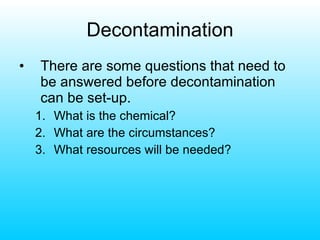Decontamination There are some questions that need to be answered before decontamination can be set-up. What is the chemical? What are the circumstances? What resources will be needed? 