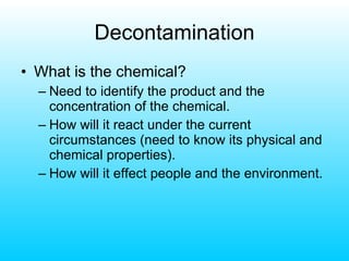 Decontamination What is the chemical? Need to identify the product and the concentration of the chemical. How will it react under the current circumstances (need to know its physical and chemical properties). How will it effect people and the environment. 
