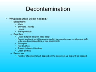 Decontamination What resources will be needed? Equipment: Water Showers / wands Hoses Transportation Supplies: Liquid surgical soap or body soap Decon solutions (what is recommended by manufacturer – make sure safe to be used on responders or just equipment) Shampoo Nail brushes Towels / sheets / blankets Clean clothes Personnel Number of personnel will depend on the decon set-up that will be needed. 