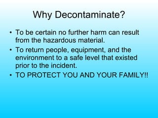Why Decontaminate? To be certain no further harm can result from the hazardous material. To return people, equipment, and the environment to a safe level that existed prior to the incident. TO PROTECT YOU AND YOUR FAMILY!! 