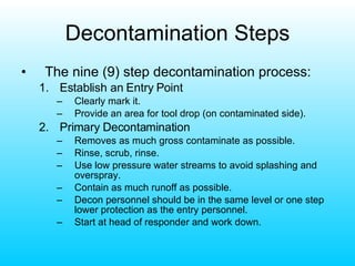 Decontamination Steps The nine (9) step decontamination process: Establish an Entry Point Clearly mark it. Provide an area for tool drop (on contaminated side). Primary Decontamination Removes as much gross contaminate as possible. Rinse, scrub, rinse. Use low pressure water streams to avoid splashing and overspray. Contain as much runoff as possible. Decon personnel should be in the same level or one step lower protection as the entry personnel. Start at head of responder and work down. 