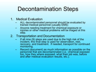 Decontamination Steps Medical Evaluation ALL decontaminated personnel should be evaluated by trained medical personnel (usually EMS) Anyone needing treatment for chemical exposure or injuries or other medical problems will be triaged at this step. Transportation and Documentation If all nine (9) steps are used due to the high risk of the incident, this final step is used for observation, rest, recovery, and treatment.  If needed, transport for continued monitoring. Record (document) as much information as possible on the personnel that are decontaminated (i.e.: chemical exposed too, how they where exposed, what their job was, before and after medical evaluation results, etc.). 