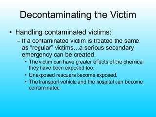 Decontaminating the Victim Handling contaminated victims: If a contaminated victim is treated the same as “regular” victims…a serious secondary emergency can be created. The victim can have greater effects of the chemical they have been exposed too. Unexposed rescuers become exposed. The transport vehicle and the hospital can become contaminated. 