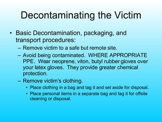 Decontaminating the Victim Basic Decontamination, packaging, and transport procedures: Remove victim to a safe but remote site. Avoid being contaminated.  WHERE APPROPRIATE PPE.  Wear neoprene, viton, butyl rubber gloves over your latex gloves.  They provide greater chemical protection. Remove victim’s clothing. Place clothing in a bag and tag it and set aside for disposal. Place personal items in a separate bag and tag it for offsite cleaning or disposal. 