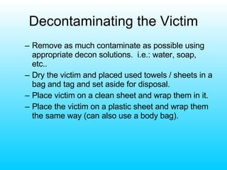 Decontaminating the Victim Remove as much contaminate as possible using appropriate decon solutions.  i.e.: water, soap, etc.. Dry the victim and placed used towels / sheets in a bag and tag and set aside for disposal. Place victim on a clean sheet and wrap them in it. Place the victim on a plastic sheet and wrap them the same way (can also use a body bag). 