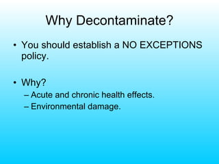 Why Decontaminate? You should establish a NO EXCEPTIONS policy. Why? Acute and chronic health effects. Environmental damage. 
