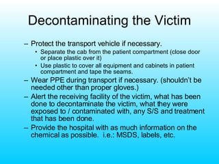 Decontaminating the Victim Protect the transport vehicle if necessary. Separate the cab from the patient compartment (close door or place plastic over it) Use plastic to cover all equipment and cabinets in patient compartment and tape the seams. Wear PPE during transport if necessary. (shouldn’t be needed other than proper gloves.) Alert the receiving facility of the victim, what has been done to decontaminate the victim, what they were exposed to / contaminated with, any S/S and treatment that has been done. Provide the hospital with as much information on the chemical as possible.  i.e.: MSDS, labels, etc. 