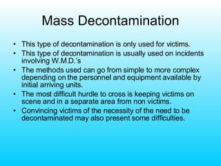 Mass Decontamination This type of decontamination is only used for victims. This type of decontamination is usually used on incidents involving W.M.D.’s The methods used can go from simple to more complex depending on the personnel and equipment available by initial arriving units. The most difficult hurdle to cross is keeping victims on scene and in a separate area from non victims. Convincing victims of the necessity of the need to be decontaminated may also present some difficulties. 