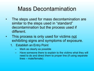 Mass Decontamination The steps used for mass decontamination are similar to the steps used in “standard” decontamination but the process used if different. This process is only used for victims  not  exhibiting signs and symptoms of exposure.  Establish an Entry Point Mark as clearly as possible Have someone there to explain to the victims what they will need to do and direct them to proper line (if using separate lines – male/female). 