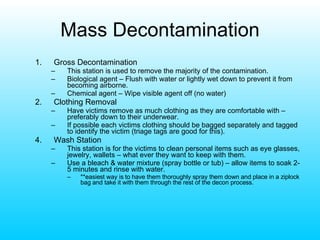 Mass Decontamination Gross Decontamination This station is used to remove the majority of the contamination. Biological agent – Flush with water or lightly wet down to prevent it from becoming airborne. Chemical agent – Wipe visible agent off (no water) Clothing Removal Have victims remove as much clothing as they are comfortable with – preferably down to their underwear. If possible each victims clothing should be bagged separately and tagged to identify the victim (triage tags are good for this). 4. Wash Station This station is for the victims to clean personal items such as eye glasses, jewelry, wallets – what ever they want to keep with them. Use a bleach & water mixture (spray bottle or tub) – allow items to soak 2-5 minutes and rinse with water.  **easiest way is to have them thoroughly spray them down and place in a ziplock bag and take it with them through the rest of the decon process. 