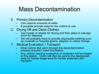 Mass Decontamination 5. Primary Decontamination Use copious amounts of water If possible provide soap for the victims to use Drying Off and Clean Clothes Use towels or sheets for drying and then place in salvage drum for disposal. We will probably have to provide disposable clothing such as coveralls or hospital gowns, slippers or rubber thongs. 7. Medical Evaluation / Transport Most victims that went through this decontamination process shouldn’t need this station. Any victims needing evaluation or treatment will be triaged at this station.  Victim will then be sent to the designated area for his/her triage level for further treatment and transport. 