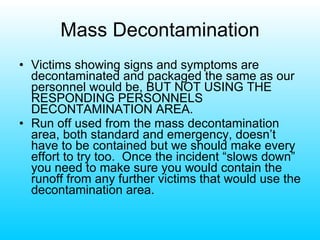 Mass Decontamination Victims showing signs and symptoms are decontaminated and packaged the same as our personnel would be, BUT NOT USING THE RESPONDING PERSONNELS DECONTAMINATION AREA. Run off used from the mass decontamination area, both standard and emergency, doesn’t have to be contained but we should make every effort to try too.  Once the incident “slows down” you need to make sure you would contain the runoff from any further victims that would use the decontamination area. 