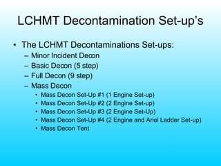LCHMT Decontamination Set-up’s The LCHMT Decontaminations Set-ups: Minor Incident Decon Basic Decon (5 step) Full Decon (9 step) Mass Decon Mass Decon Set-Up #1 (1 Engine Set-up) Mass Decon Set-Up #2 (2 Engine Set-up) Mass Decon Set-Up #3 (2 Engine Set-Up) Mass Decon Set-Up #4 (2 Engine and Ariel Ladder Set-up) Mass Decon Tent 