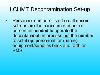 LCHMT Decontamination Set-up Personnel numbers listed on all decon set-ups are the minimum number of personnel needed to operate the decontamination process  not  the number to set it up, personnel for running equipment/supplies back and forth or EMS. 