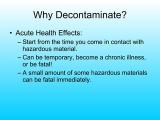 Why Decontaminate? Acute Health Effects: Start from the time you come in contact with hazardous material. Can be temporary, become a chronic illness, or be fatal! A small amount of some hazardous materials can be fatal immediately. 