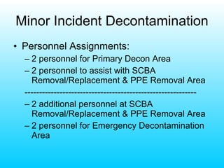 Minor Incident Decontamination Personnel Assignments: 2 personnel for Primary Decon Area 2 personnel to assist with SCBA Removal/Replacement & PPE Removal Area ----------------------------------------------------------- 2 additional personnel at SCBA Removal/Replacement & PPE Removal Area 2 personnel for Emergency Decontamination Area 