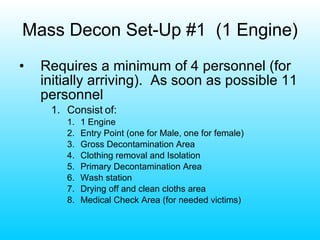 Mass Decon Set-Up #1  (1 Engine) Requires a minimum of 4 personnel (for initially arriving).  As soon as possible 11 personnel Consist of: 1 Engine Entry Point (one for Male, one for female) Gross Decontamination Area Clothing removal and Isolation Primary Decontamination Area Wash station Drying off and clean cloths area Medical Check Area (for needed victims) 
