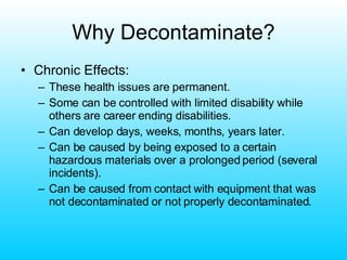 Why Decontaminate? Chronic Effects: These health issues are permanent. Some can be controlled with limited disability while others are career ending disabilities. Can develop days, weeks, months, years later. Can be caused by being exposed to a certain hazardous materials over a prolonged period (several incidents). Can be caused from contact with equipment that was not decontaminated or not properly decontaminated. 