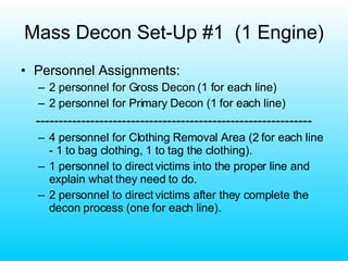 Mass Decon Set-Up #1  (1 Engine) Personnel Assignments: 2 personnel for Gross Decon (1 for each line) 2 personnel for Primary Decon (1 for each line) ------------------------------------------------------------- 4 personnel for Clothing Removal Area (2 for each line - 1 to bag clothing, 1 to tag the clothing). 1 personnel to direct victims into the proper line and explain what they need to do. 2 personnel to direct victims after they complete the decon process (one for each line). 
