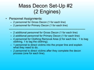 Mass Decon Set-Up #2  (2 Engines) Personnel Assignments: 2 personnel for Gross Decon (1 for each line) 2 personnel for Primary Decon (1 for each line) ------------------------------------------------------------------------- 2 additional personnel for Gross Decon (1 for each line) 2 additional personnel for Primary Decon (1 for each line) 4 personnel for Clothing Removal Area (2 for each line - 1 to bag clothing, 1 to tag the clothing). 1 personnel to direct victims into the proper line and explain what they need to do. 2 personnel to direct victims after they complete the decon process (one for each line). 