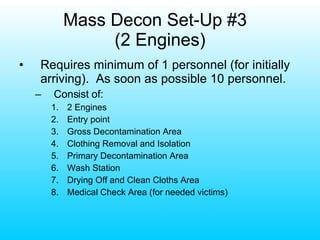 Mass Decon Set-Up #3  (2 Engines) Requires minimum of 1 personnel (for initially arriving).  As soon as possible 10 personnel. Consist of: 2 Engines Entry point Gross Decontamination Area Clothing Removal and Isolation Primary Decontamination Area Wash Station Drying Off and Clean Cloths Area Medical Check Area (for needed victims) 