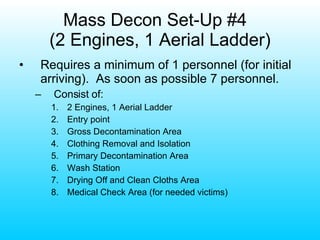 Mass Decon Set-Up #4  (2 Engines, 1 Aerial Ladder) Requires a minimum of 1 personnel (for initial arriving).  As soon as possible 7 personnel. Consist of: 2 Engines, 1 Aerial Ladder Entry point Gross Decontamination Area Clothing Removal and Isolation Primary Decontamination Area Wash Station Drying Off and Clean Cloths Area Medical Check Area (for needed victims) 