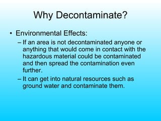 Why Decontaminate? Environmental Effects: If an area is not decontaminated anyone or anything that would come in contact with the hazardous material could be contaminated and then spread the contamination even further. It can get into natural resources such as ground water and contaminate them. 