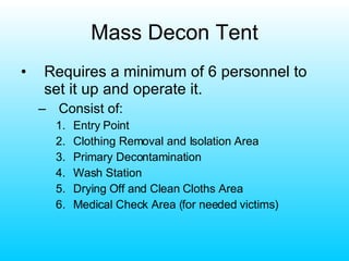 Mass Decon Tent Requires a minimum of 6 personnel to set it up and operate it. Consist of: Entry Point Clothing Removal and Isolation Area Primary Decontamination Wash Station Drying Off and Clean Cloths Area Medical Check Area (for needed victims) 
