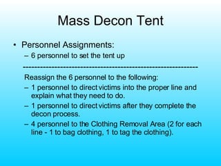 Mass Decon Tent Personnel Assignments: 6 personnel to set the tent up ------------------------------------------------------------- Reassign the 6 personnel to the following: 1 personnel to direct victims into the proper line and explain what they need to do. 1 personnel to direct victims after they complete the decon process. 4 personnel to the Clothing Removal Area (2 for each line - 1 to bag clothing, 1 to tag the clothing). 