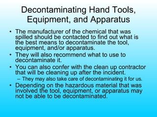 Decontaminating Hand Tools, Equipment, and Apparatus The manufacturer of the chemical that was spilled should be contacted to find out what is the best means to decontaminate the tool, equipment, and/or apparatus. They will also recommend what to use to decontaminate it. You can also confer with the clean up contractor that will be cleaning up after the incident. They may also take care of decontaminating it for us. Depending on the hazardous material that was involved the tool, equipment, or apparatus may not be able to be decontaminated. 