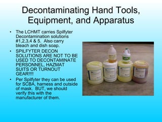 Decontaminating Hand Tools, Equipment, and Apparatus The LCHMT carries Spilfyter Decontamination solutions #1,2,3,4 & 5.  Also carry bleach and dish soap. SPILFYTER DECON SOLUTIONS ARE NOT TO BE USED TO DECONTAMINATE PERSONNEL, HAZMAT SUITS OR TURNOUT GEAR!!!! Per Spilfyter they can be used for SCBA, harness and outside of mask.  BUT, we should verify this with the manufacturer of them. 