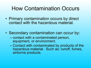 How Contamination Occurs Primary contamination occurs by direct contact with the hazardous material. Secondary contamination can occur by: contact with a contaminated person, equipment, or environment. Contact with contaminated by products of the hazardous material.  Such as: runoff, fumes, airborne products. 