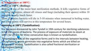 2. Temperature at 100°C:
Water at 100°C (Boiling):
Boiling is one of the moist heat sterilization methods. It kills vegetative forms of
bacterial pathogens, almost all viruses and fungi (including their spores) within 10
minutes, usually much faster.
Most vegetative bacteria will die in 5-10 minutes when immersed in boiling water,
but some spores will survive at this temperature for several hours.
Steaming at 100°C (Tyndallisation):
It is a process discovered by John Tyndall in 19th century for sterilizing substances
to kill the spores of bacteria. The process of exposure of materials to steam at
100°C for 20 min for three consecutive days is known as tyndallisation.
First exposure kills all the vegetative forms and in the intervals between heating,
the remaining spores germinate into vegetative forms which are killed on
subsequent heating. Tyndallisation is also called fractional sterilization or
intermittent boiling.
 