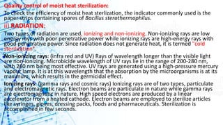 Quality control of moist heat sterilization:
To check the efficiency of moist heat sterlization, the indicator commonly used is the
paper strips containing spores of Bacillus sterothermophilus.
ii) RADIATION:
Two types of radiation are used, ionizing and non-ionizing. Non-ionizing rays are low
energy rays with poor penetrative power while ionizing rays are high-energy rays with
good penetrative power. Since radiation does not generate heat, it is termed "cold
sterilization".
Non-ionizing rays: (infra red and UV) Rays of wavelength longer than the visible light
are non-ionizing. Microbicide wavelength of UV rays lie in the range of 200-280 nm,
with 260 nm being most effective. UV rays are generated using a high-pressure mercury
vapour lamp. It is at this wavelength that the absorption by the microorganisms is at its
maximum, which results in the germicidal effect.
Ionizing rays: (gamma rays and cosmic rays) Ionizing rays are of two types, particulate
and electromagnetic rays. Electron beams are particulate in nature while gamma rays
are electromagnetic in nature. High speed electrons are produced by a linear
accelerator from a heated cathode. Electron beams are employed to sterilize articles
like syringes, gloves, dressing packs, foods and pharmaceuticals. Sterilization is
accomplished in few seconds.
 