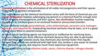 CHEMICAL STERILIZATION
Chemical sterilization is the elimination of all viable microorganisms and their spores
using liquid or gaseous compounds.
The method you use for chemical sterilization varies with the form of chemical you use.
Liquid sterilization involves submerging equipment in a chemical fluid for enough time
to kill all viable microorganisms and their spores. Gas sterilization involves exposing
equipment to chemical gases in an enclosed heated or pressurized chamber.
Liquid sterilants include glutaraldehyde, ortho-phthaldehyde, peracetic acid, hydrogen
peroxide, and hypochlorite. Evaporating chemical sterilants may be toxic, so it is a good
idea to place them in covered containers.
At times, liquid sterilizing agents are impractical or ineffective for sterilizing items.
Gaseous chemicals are more effective sterilants because they are able to permeate
small openings and crevices easily. Gas chemicals also sterilize faster than liquids
because they usually are combined with high heat. Gas residue is also easier to remove
from sterilized articles, but requires much more expensive equipment.
Gaseous sterilants include ethylene oxide, ozone, chlorine dioxide, nitrogen dioxide,
etc.
 