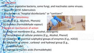 (c) Low level-
oKills most vegetative bacteria, some fungi, and inactivates some viruses.
o Does not kill M. tuberculosis
o Also known as “hospital disinfectants” or “sanitizers”
2. Based on consistency
(a) Liquid (E.g., Alcohols, Phenols)
(b) Gaseous (Formaldehyde vapour)
3. Based on mechanism of action
(a) Action on membrane (E.g., Alcohol, detergent)
(b) Denaturation of cellular proteins (E.g., Alcohol, Phenol)
(c) Oxidation of essential sulphydryl groups of enzymes (E.g., H2O2)
(d) Alkylation of amino-, carboxyl- and hydroxyl group (E.g.,
Formaldehyde)
(e) Damage to nucleic acids (Formaldehyde)
 