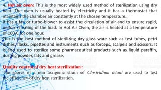 4. Hot air oven: This is the most widely used method of sterilization using dry
heat. The oven is usually heated by electricity and it has a thermostat that
maintains the chamber air constantly at the chosen temperature.
It has a fan or turbo-blower to assist the circulation of air and to ensure rapid,
uniform heating of the load. In Hot Air Oven, the air is heated at a temperature
of 160oC for one hour.
This is the best method of sterilizing dry glass ware such as test tubes, petri
dishes, flasks, pipettes and instruments such as forceps, scalpels and scissors. It
is also used to sterilize some pharmaceutical products such as liquid paraffin,
dusting powder, fats and grease.
Quality control of dry heat sterilization:
The spores of a non toxigenic strain of Clostridium tetani are used to test
the efficiency of dry heat sterilization.
 