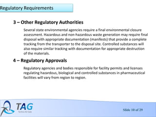 Slide 10 of 29
3 – Other Regulatory Authorities
Several state environmental agencies require a final environmental closure
assessment. Hazardous and non-hazardous waste generation may require final
disposal with appropriate documentation (manifests) that provide a complete
tracking from the transporter to the disposal site. Controlled substances will
also require similar tracking with documentation for appropriate destruction
of the materials.
Regulatory Requirements
4 – Regulatory Approvals
Regulatory agencies and bodies responsible for facility permits and licenses
regulating hazardous, biological and controlled substances in pharmaceutical
facilities will vary from region to region.
 