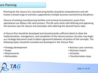 Slide 11 of 29
ure Planning
Planning for the closure of a manufacturing facility should be comprehensive and will
involve a broad range of activities supported by multiple business and technical disciplines.
Closure of existing manufacturing facilities and removal of production assets from
operational use follow a life cycle process. The life cycle starts with defining and approving
the business case for closure and concludes with attaining the desired future state.
A Closure Plan should be developed and should provide sufficient detail to allow the
implementation, management, and completion of the closure process; the plan may begin
as a strategy document used to obtain agreement between all parties of the concepts. The
following topics should be included and developed in the Closure Plan:
• Strategy development • Business case summary
• Scope • Business impact
• Requirements • Activities
• Deliverables • Transformation steps
 